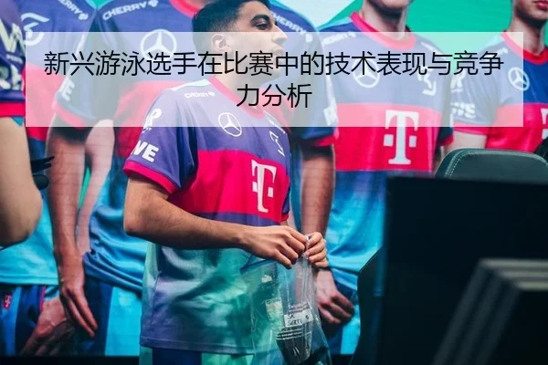 新兴游泳选手在比赛中的技术表现与竞争力分析