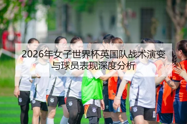 2026年女子世界杯英国队战术演变与球员表现深度分析