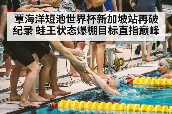 覃海洋短池世界杯新加坡站再破纪录 蛙王状态爆棚目标直指巅峰